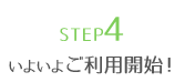 STEP4 いよいよご利用開始！